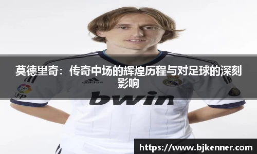 莫德里奇：传奇中场的辉煌历程与对足球的深刻影响